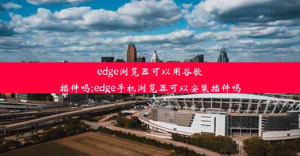 edge浏览器可以用谷歌插件吗;edge手机浏览器可以安装插件吗