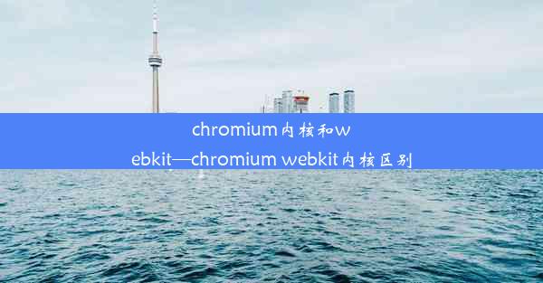 chromium内核和webkit—chromium webkit内核区别