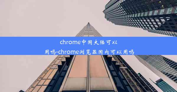 chrome中国大陆可以用吗-chrome浏览器国内可以用吗