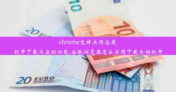 chrome怎样关闭总是打开下载内容的功能,谷歌浏览器怎么关闭下载自动打开