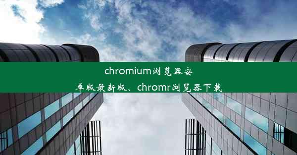 chromium浏览器安卓版最新版、chromr浏览器下载