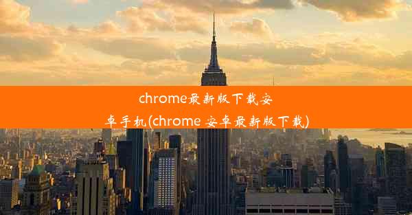 chrome最新版下载安卓手机(chrome 安卓最新版下载)