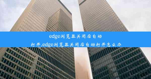 edge浏览器关闭后自动打开,edge浏览器关闭后自动打开怎么办