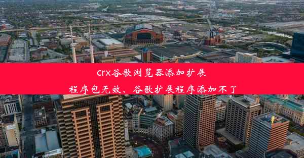 crx谷歌浏览器添加扩展程序包无效、谷歌扩展程序添加不了