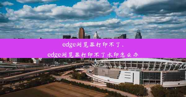 edge浏览器打印不了、edge浏览器打印不了水印怎么办