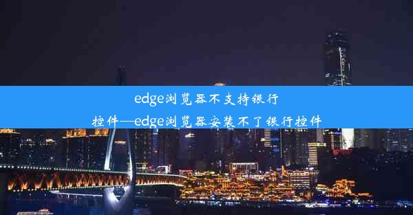 edge浏览器不支持银行控件—edge浏览器安装不了银行控件