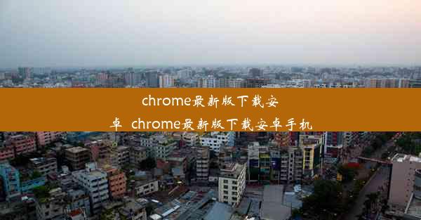 chrome最新版下载安卓_chrome最新版下载安卓手机