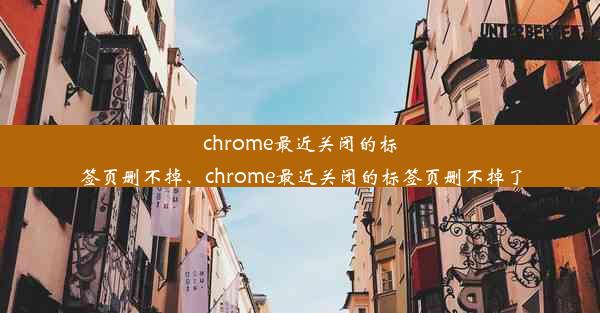 chrome最近关闭的标签页删不掉、chrome最近关闭的标签页删不掉了