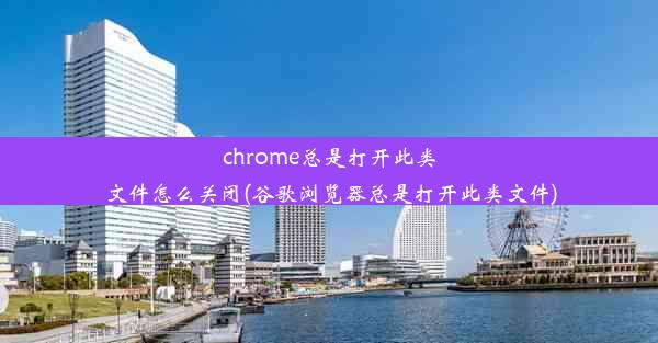 chrome总是打开此类文件怎么关闭(谷歌浏览器总是打开此类文件)