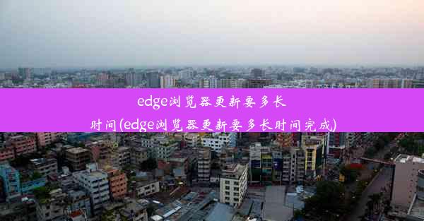 edge浏览器更新要多长时间(edge浏览器更新要多长时间完成)