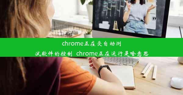 chrome正在受自动测试软件的控制_chrome正在运行是啥意思