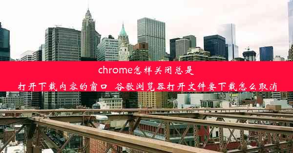 chrome怎样关闭总是打开下载内容的窗口_谷歌浏览器打开文件要下载怎么取消