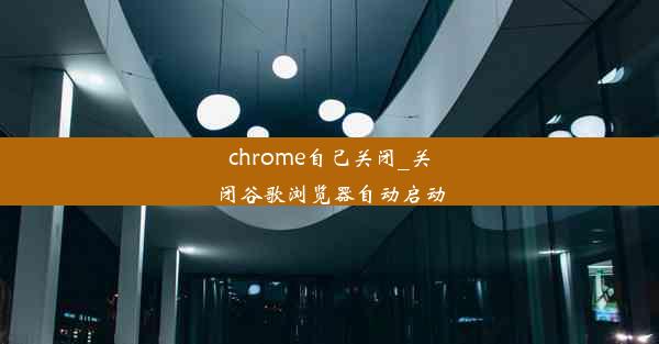 chrome自己关闭_关闭谷歌浏览器自动启动