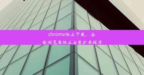 chrome阻止下载、谷歌浏览器阻止安装扩展程序