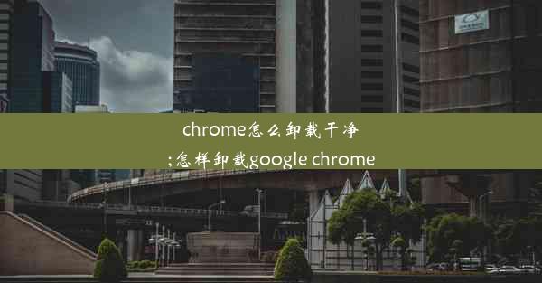 chrome怎么卸载干净;怎样卸载google chrome