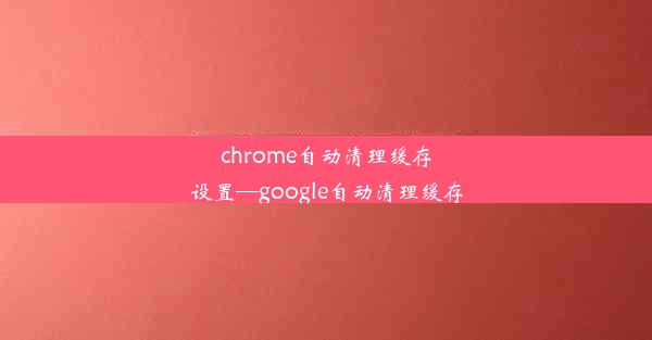 chrome自动清理缓存设置—google自动清理缓存