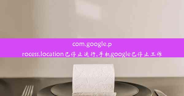 com.google.process.location已停止运行,手机google已停止工作