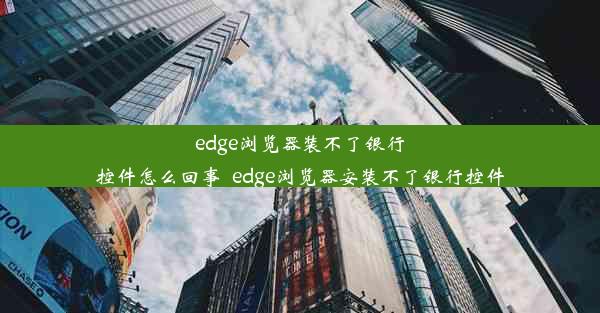 edge浏览器装不了银行控件怎么回事_edge浏览器安装不了银行控件