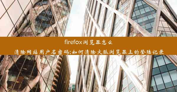 firefox浏览器怎么清除网站用户名密码;如何清除火狐浏览器上的登陆记录