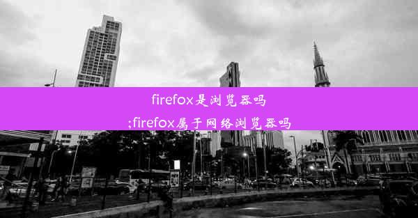 firefox是浏览器吗;firefox属于网络浏览器吗