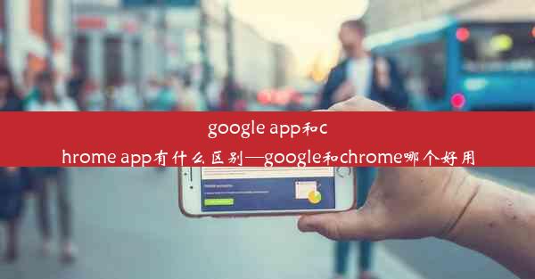 google app和chrome app有什么区别—google和chrome哪个好用