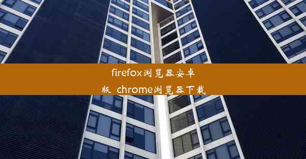 firefox浏览器安卓版_chrome浏览器下载