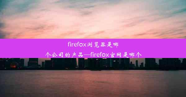 firefox浏览器是哪个公司的产品—firefox官网是哪个