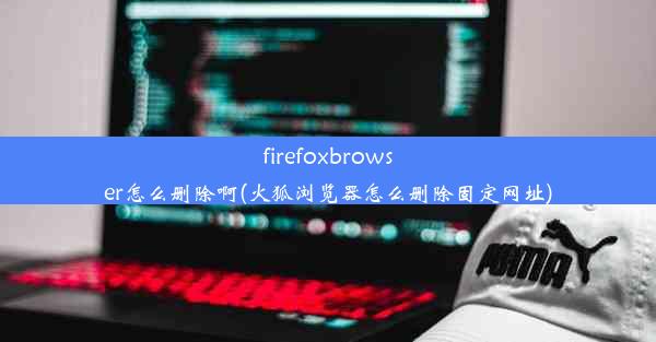 firefoxbrowser怎么删除啊(火狐浏览器怎么删除固定网址)