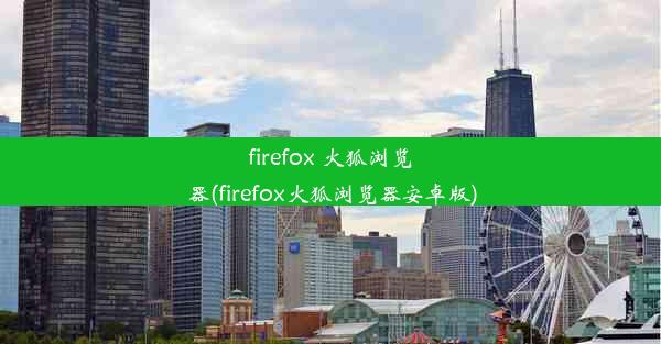 firefox 火狐浏览器(firefox火狐浏览器安卓版)