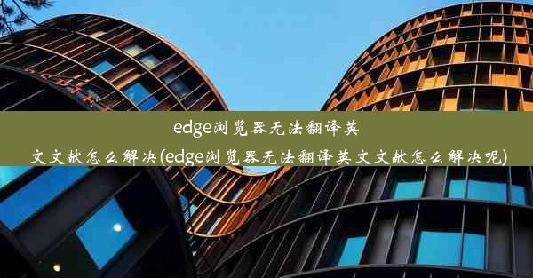 edge浏览器无法翻译英文文献怎么解决(edge浏览器无法翻译英文文献怎么解决呢)