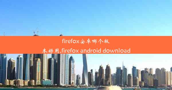 firefox安卓哪个版本好用,firefox android download