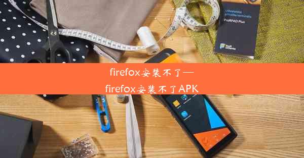 firefox安装不了—firefox安装不了APK