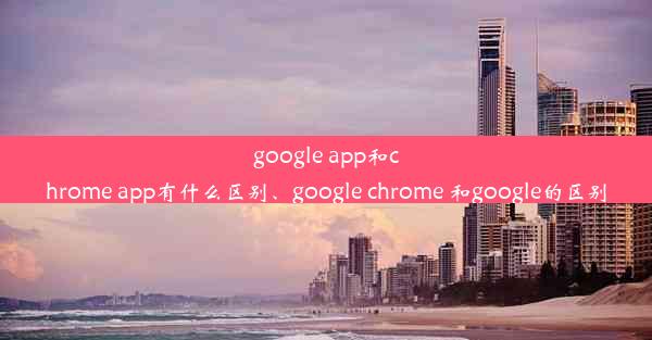 google app和chrome app有什么区别、google chrome 和google的区别