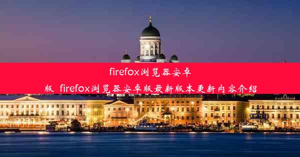 firefox浏览器安卓版_firefox浏览器安卓版最新版本更新内容介绍