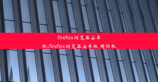 firefox浏览器安卓版;firefox浏览器安卓版 国际版