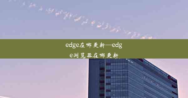 edge在哪更新—edge浏览器在哪更新