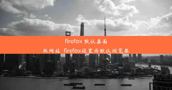 firefox 默认桌面版网站_firefox设置为默认浏览器