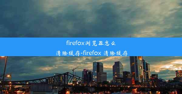 firefox浏览器怎么清除缓存-firefox 清除缓存