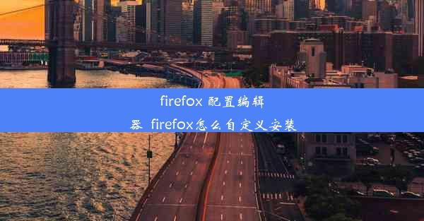 firefox 配置编辑器_firefox怎么自定义安装