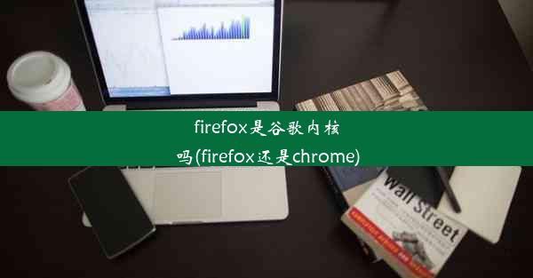 firefox是谷歌内核吗(firefox还是chrome)