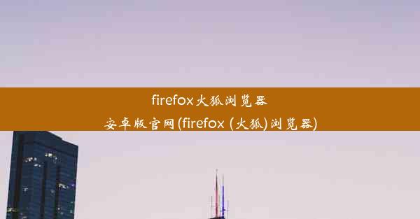 firefox火狐浏览器安卓版官网(firefox (火狐)浏览器)