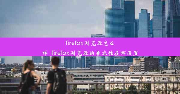 firefox浏览器怎么样_firefox浏览器的兼容性在哪设置