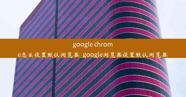 google chrome怎么设置默认浏览器_google浏览器设置默认浏览器