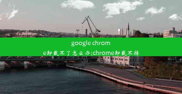 google chrome卸载不了怎么办;chrome卸载不掉