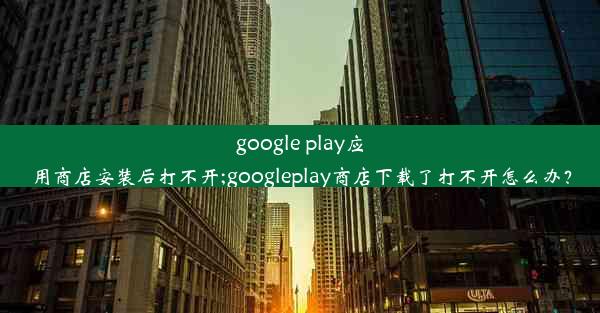 google play应用商店安装后打不开;googleplay商店下载了打不开怎么办？