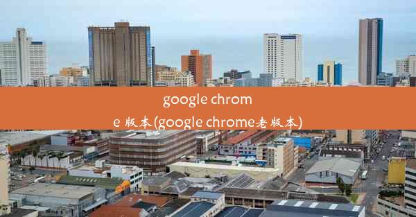 google chrome 版本(google chrome老版本)