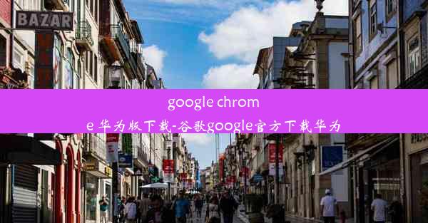 google chrome 华为版下载-谷歌google官方下载华为