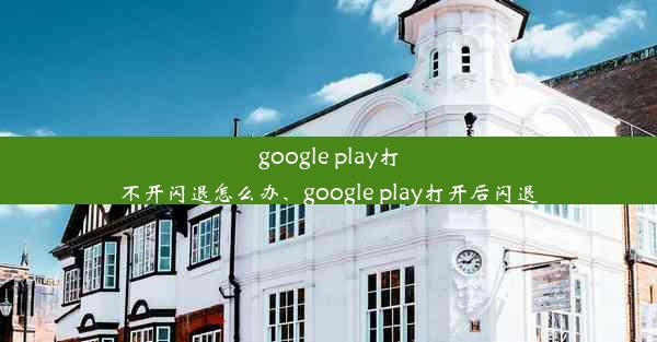 google play打不开闪退怎么办、google play打开后闪退