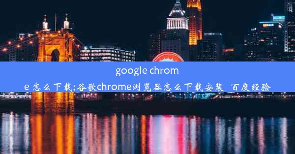 google chrome 怎么下载;谷歌chrome浏览器怎么下载安装_百度经验