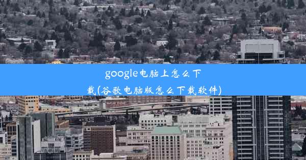 google电脑上怎么下载(谷歌电脑版怎么下载软件)